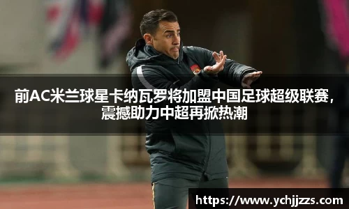 前AC米兰球星卡纳瓦罗将加盟中国足球超级联赛，震撼助力中超再掀热潮